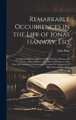 Remarkable Occurrences in the Life of Jonas Hanway, Esq: Comprehending an Abstract of His Travels in Russia, and Persia; a Short History of the Rise and Progress of the Charitable and Political Institutions Founded Or Supported by Him; Several Anecdotes, - John Pugh - cover