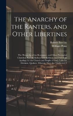 The Anarchy of the Ranters, and Other Libertines: The Hierarchy of the Romanists, and Other Pretended Churches, Equally Refused and Refuted, in a Two-Fold Apology for the Church and People of God, Called in Derision, Quakers. Wherein They Are Vindicated F - William Penn,Robert Barclay - cover