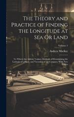 The Theory and Practice of Finding the Longitude at Sea Or Land: To Which Are Added, Various Methods of Determining the Latitude of a Place, and Variation of the Compass; With New Tables; Volume 1