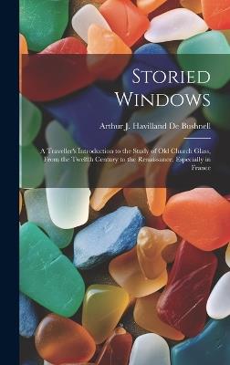 Storied Windows: A Traveller's Introduction to the Study of Old Church Glass, From the Twelfth Century to the Renaissance, Especially in France - Arthur J Havilland De Bushnell - cover