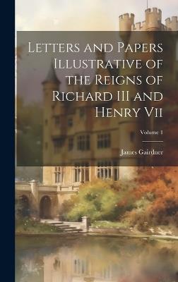 Letters and Papers Illustrative of the Reigns of Richard III and Henry Vii; Volume 1 - James Gairdner - cover