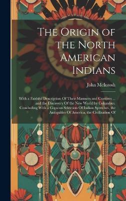 The Origin of the North American Indians: With a Faithful Description Of Their Manners and Customs ... and the Discovery Of the New World by Columbus. Concluding With a Copious Selection Of Indian Speeches, the Antiquities Of America, the Civilization Of - John McIntosh - cover