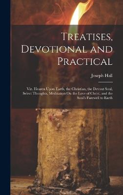 Treatises, Devotional and Practical: Viz. Hearen Upon Earth, the Christian, the Devout Soul, Select Thoughts, Meditation On the Love of Christ, and the Soul's Farewell to Earth - Joseph Hall - cover