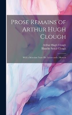 Prose Remains of Arthur Hugh Clough: With a Selection From His Letters and a Memoir - Arthur Hugh Clough,Blanche Smith Clough - cover