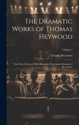 The Dramatic Works of Thomas Heywood: Now First Collected With Illustrative Notes and a Memoir of the Author; Volume 3 - Thomas Heywood - cover