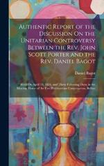 Authentic Report of the Discussion On the Unitarian Controversy Between the Rev. John Scott Porter and the Rev. Daniel Bagot: Held On April 14, 1834, and Three Following Days, in the Meeting House of the First Presbyterian Congregation, Belfast