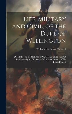 Life, Military and Civil, of the Duke of Wellington: Digested From the Materials of W.H. Maxwell, and in Part Re-Written by an Old Soldier With Some Account of His Public Funeral - William Hamilton Maxwell - cover