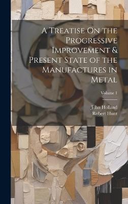A Treatise On the Progressive Improvement & Present State of the Manufactures in Metal; Volume 1 - John Holland,Robert Hunt - cover