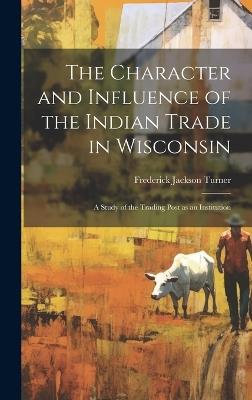 The Character and Influence of the Indian Trade in Wisconsin: A Study of the Trading Post as an Institution - Frederick Jackson Turner - cover