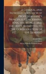 A General and Introductory View of Professor Kant's Principles Concerning man, the World, and the Deity, Submitted to the Consideration of the Learned