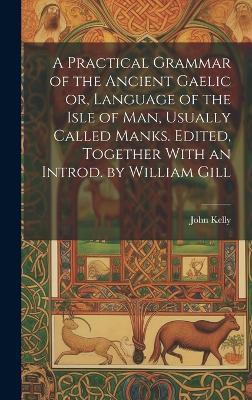 A Practical Grammar of the Ancient Gaelic or, Language of the Isle of Man, Usually Called Manks. Edited, Together With an Introd. by William Gill - John Kelly - cover