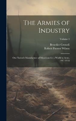 The Armies of Industry; our Nation's Manufacture of Munitions for a World in Arms, 1917-1918; Volume 1 - Benedict Crowell,Robert Forrest Wilson - cover