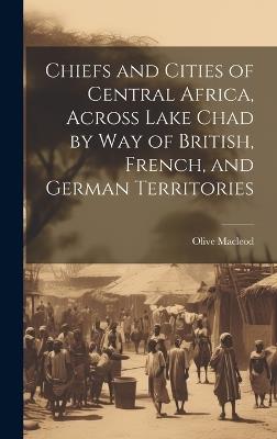 Chiefs and Cities of Central Africa, Across Lake Chad by way of British, French, and German Territories - Olive MacLeod - cover