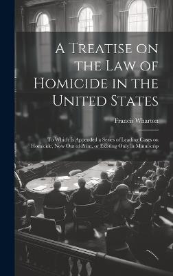 A Treatise on the law of Homicide in the United States: To Which is Appended a Series of Leading Cases on Homicide, now out of Print, or Existing Only in Manuscrip - Francis Wharton - cover