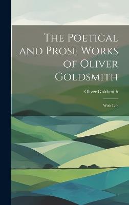 The Poetical and Prose Works of Oliver Goldsmith: With Life - Oliver Goldsmith - cover