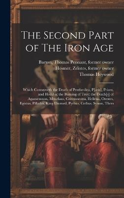 The Second Part of The Iron Age: Which Contayneth the Death of Penthesilea, P[aris], Priam, and Hecuba; the Burning of Troy; the Death[s] of Agamemnon, Menelaus, Critemnestra, Hellena, Orestes, Egistus, Pillades, King Diomed, Pyrhus, Cethus, Synon, Thers - Thomas Pennant Barton,Zelotes Hosmer,Thomas Heywood - cover