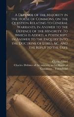 A Defence of the Majority in the House of Commons, on the Question Relating to General Warrants, in Answer to the Defence of the Minority. To Which is Added, a Postscript, in Answer to the Enquiry Into the Doctrine of Libels, &c. and the Reply to the Defe