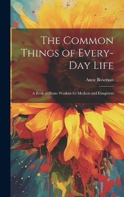 The Common Things of Every-Day Life: A Book of Home Wisdom for Mothers and Daughters - Anne Bowman - cover