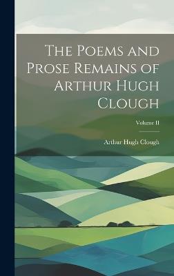 The Poems and Prose Remains of Arthur Hugh Clough; Volume II - Arthur Hugh Clough - cover