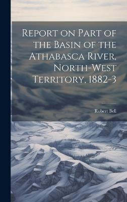 Report on Part of the Basin of the Athabasca River, North-West Territory, 1882-3 - Bell Robert - cover