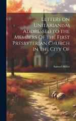 Letters on Unitarianism Addressed to the Members Of the First Presbyterian Church in the City Of