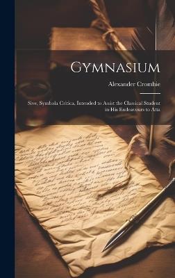 Gymnasium; Sive, Symbola Critica, Intended to Assist the Classical Student in his Endeavours to Atta - Alexander Crombie - cover