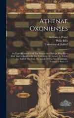 Athenae Oxonienses: An Exact History Of All The Writers And Bishops Who Have Had Their Education In The University Of Oxford. To Which Are Added The Fasti, Or Annals Of The Said University, Volume 5, Parts 1-2