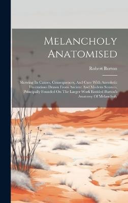 Melancholy Anatomised: Showing Its Causes, Consequences, And Cure With Anecdotic Illustrations Drawn From Ancient And Modern Sources, Principally Founded On The Larger Work Entitled Burton's Anatomy Of Melancholy - Robert Burton - cover