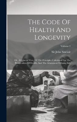 The Code Of Health And Longevity: Or, A Concise View, Of The Principles Calculated For The Preservation Of Health, And The Attainment Of Long Life; Volume 2 - John Sinclair - cover