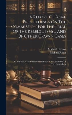 A Report Of Some Proceedings On The Commission For The Trial Of The Rebels ... 1746 ... And Of Other Crown Cases: To Which Are Added Discourses Upon A Few Branches Of The Crown Law - Michael Foster,Michael Dodson - cover