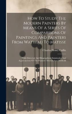 How To Study The Modern Painters By Means Of A Series Of Comparisons Of Paintings And Painters From Watteau To Matisse: With Historical And Biographical Summaries And Appreciations Of The Painters' Motives And Methods - Charles Henry Caffin - cover