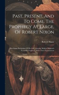 Past, Present, And To Come. The Prophecy At Large, Of Robert Nixon: Also Some Particulars Of His Life. Likewise Mother Shipton's Yorkshire Prophecy, With Their Explanations - Robert Nixon - cover