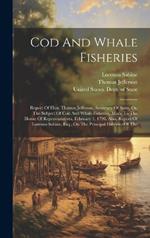 Cod And Whale Fisheries: Report Of Hon. Thomas Jefferson, Secretary Of State, On The Subject Of Cod And Whale Fisheries, Made To The House Of Representatives, February 1, 1791. Also, Report Of Lorenzo Sabine, Esq., On The Principal Fisheries Of The