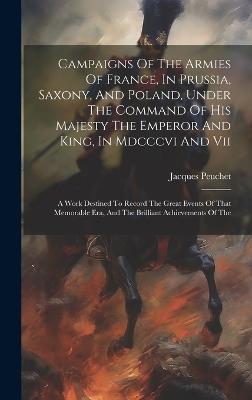 Campaigns Of The Armies Of France, In Prussia, Saxony, And Poland, Under The Command Of His Majesty The Emperor And King, In Mdcccvi And Vii: A Work Destined To Record The Great Events Of That Memorable Era, And The Brilliant Achievements Of The - Jacques Peuchet - cover