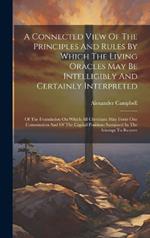 A Connected View Of The Principles And Rules By Which The Living Oracles May Be Intelligibly And Certainly Interpreted: Of The Foundation On Which All Christians May Form One Communion And Of The Capital Positions Sustained In The Attempt To Restore