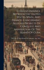 Correspondence Between The United States, Spain, And France, Concerning Alleged Projects Of Conquest And Annexation Of The Island Of Cuba: Presented To Both Houses Of Commons... Apr. 1853