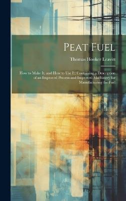 Peat Fuel: How to Make It, and How to Use It: Containing a Description of an Improved Process and Improved Machinery for Manufacturing the Fuel - Thomas Hooker Leavitt - cover