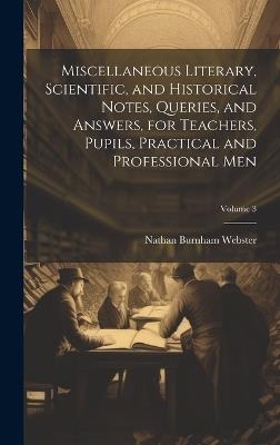 Miscellaneous Literary, Scientific, and Historical Notes, Queries, and Answers, for Teachers, Pupils, Practical and Professional Men; Volume 3 - Nathan Burnham Webster - cover