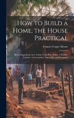 How to Build a Home, the House Practical: Being Suggestions As to Safety From Fire, Safety to Health, Comfort, Convenience, Durability, and Economy