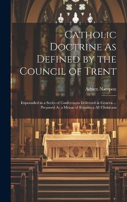 Catholic Doctrine As Defined by the Council of Trent: Expounded in a Series of Conferences Delivered in Geneva ... Proposed As a Means of Reuniting All Christians - Adrien Nampon - cover