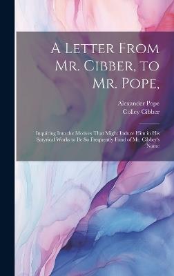 A Letter From Mr. Cibber, to Mr. Pope,: Inquiring Into the Motives That Might Induce Him in His Satyrical Works to Be So Frequently Fond of Mr. Cibber's Name - Alexander Pope,Colley Cibber - cover