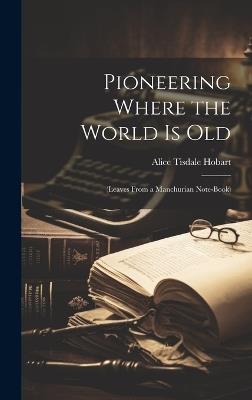 Pioneering Where the World Is Old: (Leaves From a Manchurian Note-Book) - Alice Tisdale Hobart - cover