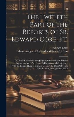 The Twelfth Part of the Reports of Sr. Edward Coke, Kt.: Of Divers Resolutions and Judgments Given Upon Solemn Arguments, and With Great Deliberation and Conference With the Learned Judges in Cases Of law, the Most Of Them Very Famous, Being Of the Kings - Edward Coke - cover