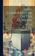 Some Considerations On This Question: Whether the British Government Acted Wisely in Granting to Canada Her Present Constitution?: With an Appendix: Containing Documents, &c