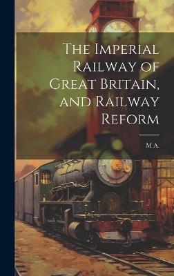 The Imperial Railway of Great Britain, and Railway Reform - M A - cover