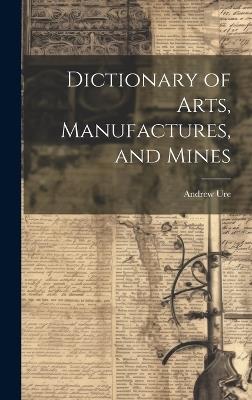 Dictionary of Arts, Manufactures, and Mines - Andrew Ure - cover