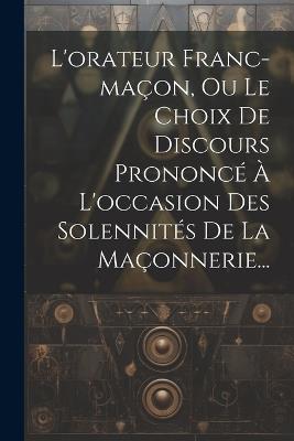 L'orateur Franc-maçon, Ou Le Choix De Discours Prononcé À L'occasion Des Solennités De La Maçonnerie... - Anonymous - cover