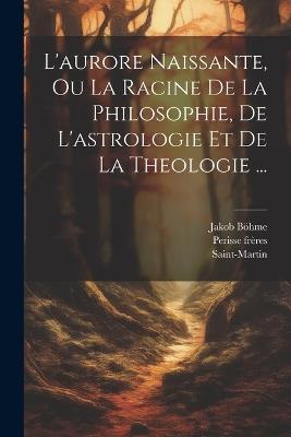 L'aurore Naissante, Ou La Racine De La Philosophie, De L'astrologie Et De La Theologie ... - Jakob Böhme,Saint-Martin,Perisse Frères - cover