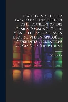 Traité Complet De La Fabrication Des Bières Et De La Distillation Des Grains, Pommes De Terre, Vins, Betteraves, Mélasses, Etc. ... Suivi D'un Abrégé De Différentes Législations Sur Ces Deux Industries ... - G Lacambre - cover