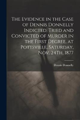 The Evidence in the Case of Dennis Donnelly Indicted, Tried and Convicted of Murder in the First Degree, at Pottsville, Saturday, Nov. 24Th, 1877 - Dennis Donnelly - cover